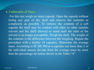 4. Uniformity of Mass :
For this test weigh an intact capsule. Open the capsule without
losing any part of the shell and remove the contents as
completely as possible. To remove the contents of a soft
capsule the shell may be washed with ether or other suitable
solvent and the shell allowed to stand until the odor of the
solvent is no longer perceptible. Weigh the shell. The weight of
the contents is the difference between the weighing. Repeat the
procedure with a further 19 capsules. Determine the average
mass. According to IP, BP, PhEur a capsules not more than 2 of
the individual masses deviate from the average mass by more
than the percentage deviation shown in the Table “A’’
9/15/2019 15RAJPUROHIT
 