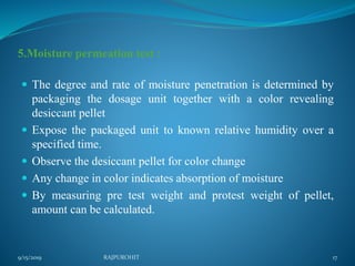 5.Moisture permeation test :
 The degree and rate of moisture penetration is determined by
packaging the dosage unit together with a color revealing
desiccant pellet
 Expose the packaged unit to known relative humidity over a
specified time.
 Observe the desiccant pellet for color change
 Any change in color indicates absorption of moisture
 By measuring pre test weight and protest weight of pellet,
amount can be calculated.
9/15/2019 17RAJPUROHIT
 