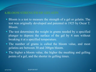 6.BLOOM STRENGTH OF GELATIN
 Bloom is a test to measure the strength of a gel or gelatin. The
test was originally developed and patented in 1925 by Oscar T.
Bloom.
 The test determines the weight in grams needed by a specified
plunger to depress the surface of the gel by 4 mm without
breaking it at a specified temperature.
 The number of grams is called the bloom value, and most
gelatins are between 30 and 300gm bloom.
 The higher a bloom value, the higher the mealting and gelling
points of a gel, and the shorter its gelling times.
9/15/2019 18RAJPUROHIT
 