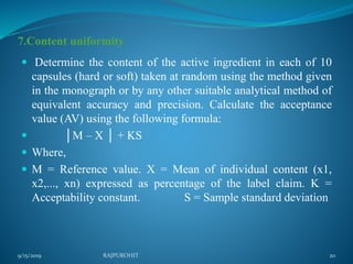 7.Content uniformity
 Determine the content of the active ingredient in each of 10
capsules (hard or soft) taken at random using the method given
in the monograph or by any other suitable analytical method of
equivalent accuracy and precision. Calculate the acceptance
value (AV) using the following formula:
 │M – X │ + KS
 Where,
 M = Reference value. X = Mean of individual content (x1,
x2,..., xn) expressed as percentage of the label claim. K =
Acceptability constant. S = Sample standard deviation
9/15/2019 20RAJPUROHIT
 