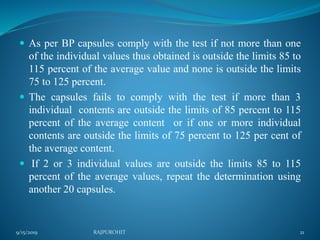  As per BP capsules comply with the test if not more than one
of the individual values thus obtained is outside the limits 85 to
115 percent of the average value and none is outside the limits
75 to 125 percent.
 The capsules fails to comply with the test if more than 3
individual contents are outside the limits of 85 percent to 115
percent of the average content or if one or more individual
contents are outside the limits of 75 percent to 125 per cent of
the average content.
 If 2 or 3 individual values are outside the limits 85 to 115
percent of the average values, repeat the determination using
another 20 capsules.
9/15/2019 21RAJPUROHIT
 