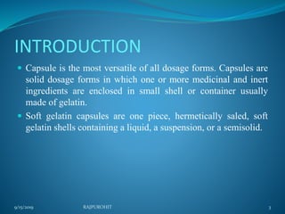 INTRODUCTION
 Capsule is the most versatile of all dosage forms. Capsules are
solid dosage forms in which one or more medicinal and inert
ingredients are enclosed in small shell or container usually
made of gelatin.
 Soft gelatin capsules are one piece, hermetically saled, soft
gelatin shells containing a liquid, a suspension, or a semisolid.
9/15/2019 3RAJPUROHIT
 