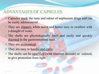 ADVANTAGES OF CAPSULES
 Capsules mask the taste and odour of unpleasant drugs and can
be easily administered.
 They are slippery when moist and hence easy to swallow with
a draught of water.
 The shells are physiologically inert and easily and quickly
digested in the gastrointestinal tract.
 They are economical.
 They are easy to handle and carry.
 The shells can be opacified (with titanium dioxide) or colored,
to give protection from light.
9/15/2019 5RAJPUROHIT
 