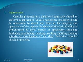 1. Appearance :
Capsules produced on a small or a large scale should be
uniform in appearance. Visual or electronic inspection should
be undertaken to detect any flaws in the integrity and
appearance of the capsule. Evidence of physical instability is
demonstrated by gross changes in appearance, including
hardening or softening, cracking, swelling, mottling, printing
mistake or discoloration of the shell. Defective capsules
should be rejected.
9/15/2019 8RAJPUROHIT
 