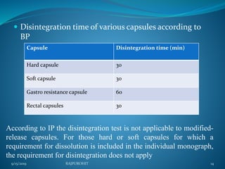  Disintegration time of various capsules according to
BP
Capsule Disintegration time (min)
Hard capsule 30
Soft capsule 30
Gastro resistance capsule 60
Rectal capsules 30
According to IP the disintegration test is not applicable to modified-
release capsules. For those hard or soft capsules for which a
requirement for dissolution is included in the individual monograph,
the requirement for disintegration does not apply
9/15/2019 14RAJPUROHIT
 