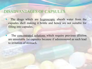 DISADVANTAGES OF CAPSULES
 The drugs which are hygroscopic absorb water from the
capsules shell making it brittle and hence are not suitable for
filling into capsules.
 The concentrated solutions which require previous dilution
are unsuitable for capsules because if administered as such lead
to irritation of stomach.
9/15/2019 6RAJPUROHIT
 