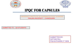 IPQC FOR CAPSULES
UNIVERSITY INSTITUTE OF PHARMACEUTICAL SCIENCES
PANJAB UNIVERSITY , CHANDIGARH
SUBMITTED TO – QA STUDENTS
SUBMITTED BY-
SATYAM RAJ
PQA M.PHARM 2nd SEM
 