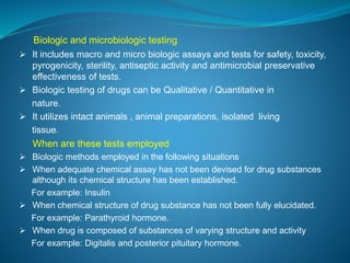 Biologic and microbiologic testing 
 It includes macro and micro biologic assays and tests for safety, toxicity, 
pyrogenicity, sterility, antiseptic activity and antimicrobial preservative 
effectiveness of tests. 
 Biologic testing of drugs can be Qualitative / Quantitative in 
nature. 
 It utilizes intact animals , animal preparations, isolated living 
tissue. 
When are these tests employed 
 Biologic methods employed in the following situations 
 When adequate chemical assay has not been devised for drug substances 
although its chemical structure has been established. 
For example: Insulin 
 When chemical structure of drug substance has not been fully elucidated. 
For example: Parathyroid hormone. 
 When drug is composed of substances of varying structure and activity 
For example: Digitalis and posterior pituitary hormone. 
 
