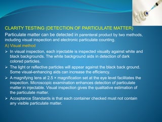 CLARITY TESTING (DETECTION OF PARTICULATE MATTER) 
Particulate matter can be detected in parenteral product by two methods, 
including visual inspection and electronic particulate counting. 
A) Visual method 
 In visual inspection, each injectable is inspected visually against white and 
black backgrounds. The white background aids in detection of dark 
colored particles. 
 The light or reflective particles will appear against the black back ground. 
Some visual-enhancing aids can increase the efficiency. 
 A magnifying lens at 2.5 × magnification set at the eye level facilitates the 
inspection. Microscopic examination enhances detection of particulate 
matter in injectable. Visual inspection gives the qualitative estimation of 
the particulate matter. 
 Acceptance Standards is that each container checked must not contain 
any visible particulate matter. 
 