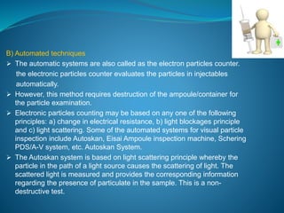B) Automated techniques 
 The automatic systems are also called as the electron particles counter. 
the electronic particles counter evaluates the particles in injectables 
automatically. 
 However, this method requires destruction of the ampoule/container for 
the particle examination. 
 Electronic particles counting may be based on any one of the following 
principles: a) change in electrical resistance, b) light blockages principle 
and c) light scattering. Some of the automated systems for visual particle 
inspection include Autoskan, Eisai Ampoule inspection machine, Schering 
PDS/A-V system, etc. Autoskan System. 
 The Autoskan system is based on light scattering principle whereby the 
particle in the path of a light source causes the scattering of light. The 
scattered light is measured and provides the corresponding information 
regarding the presence of particulate in the sample. This is a non-destructive 
test. 
 