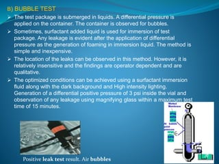 B) BUBBLE TEST 
 The test package is submerged in liquids. A differential pressure is 
applied on the container. The container is observed for bubbles. 
 Sometimes, surfactant added liquid is used for immersion of test 
package. Any leakage is evident after the application of differential 
pressure as the generation of foaming in immersion liquid. The method is 
simple and inexpensive. 
 The location of the leaks can be observed in this method. However, it is 
relatively insensitive and the findings are operator dependent and are 
qualitative. 
 The optimized conditions can be achieved using a surfactant immersion 
fluid along with the dark background and High intensity lighting. 
Generation of a differential positive pressure of 3 psi inside the vial and 
observation of any leakage using magnifying glass within a maximum test 
time of 15 minutes. 
Positive leak test result. Air bubbles 
 