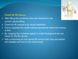 Check for fill volume 
 After filling the containers they are checked for the 
correct volume filling. 
 Check for fill volume is by visual inspection. 
 This is important for small volume parenterals where the volume 
is less . 
 By keeping the container against a bright background we can 
check for the fill volume. 
 After conforming for the correct fill volume then they are lacked 
and labelled and sent to the ware house. 
 