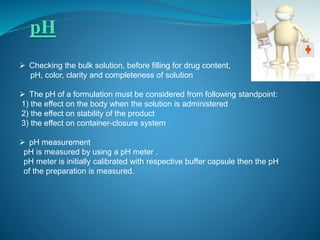 pH 
 Checking the bulk solution, before filling for drug content, 
pH, color, clarity and completeness of solution 
 The pH of a formulation must be considered from following standpoint: 
1) the effect on the body when the solution is administered 
2) the effect on stability of the product 
3) the effect on container-closure system 
 pH measurement 
pH is measured by using a pH meter . 
pH meter is initially calibrated with respective buffer capsule then the pH 
of the preparation is measured. 
 
