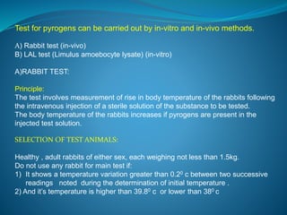 Test for pyrogens can be carried out by in-vitro and in-vivo methods. 
A) Rabbit test (in-vivo) 
B) LAL test (Limulus amoebocyte lysate) (in-vitro) 
A)RABBIT TEST: 
Principle: 
The test involves measurement of rise in body temperature of the rabbits following 
the intravenous injection of a sterile solution of the substance to be tested. 
The body temperature of the rabbits increases if pyrogens are present in the 
injected test solution. 
SELECTION OF TEST ANIMALS: 
Healthy , adult rabbits of either sex, each weighing not less than 1.5kg. 
Do not use any rabbit for main test if: 
1) It shows a temperature variation greater than 0.20 c between two successive 
readings noted during the determination of initial temperature . 
2) And it’s temperature is higher than 39.80 c or lower than 380 c 
 
