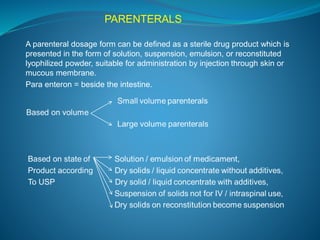 PARENTERALS 
A parenteral dosage form can be defined as a sterile drug product which is 
presented in the form of solution, suspension, emulsion, or reconstituted 
lyophilized powder, suitable for administration by injection through skin or 
mucous membrane. 
Para enteron = beside the intestine. 
 