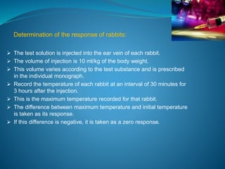 Determination of the response of rabbits: 
 The test solution is injected into the ear vein of each rabbit. 
 The volume of injection is 10 ml/kg of the body weight. 
 This volume varies according to the test substance and is prescribed 
in the individual monograph. 
 Record the temperature of each rabbit at an interval of 30 minutes for 
3 hours after the injection. 
 This is the maximum temperature recorded for that rabbit. 
 The difference between maximum temperature and initial temperature 
is taken as its response. 
 If this difference is negative, it is taken as a zero response. 
 
