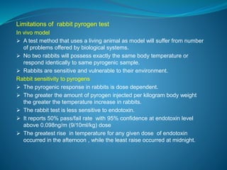 Limitations of rabbit pyrogen test 
In vivo model 
 A test method that uses a living animal as model will suffer from number 
of problems offered by biological systems. 
 No two rabbits will possess exactly the same body temperature or 
respond identically to same pyrogenic sample. 
 Rabbits are sensitive and vulnerable to their environment. 
Rabbit sensitivity to pyrogens 
 The pyrogenic response in rabbits is dose dependent. 
 The greater the amount of pyrogen injected per kilogram body weight 
the greater the temperature increase in rabbits. 
 The rabbit test is less sensitive to endotoxin. 
 It reports 50% pass/fail rate with 95% confidence at endotoxin level 
above 0.098ng/m (9/10ml/kg) dose 
 The greatest rise in temperature for any given dose of endotoxin 
occurred in the afternoon , while the least raise occurred at midnight. 
 
