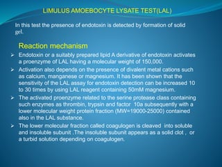 LIMULUS AMOEBOCYTE LYSATE TEST(LAL) 
In this test the presence of endotoxin is detected by formation of solid 
gel. 
Reaction mechanism 
 Endotoxin or a suitably prepared lipid A derivative of endotoxin activates 
a proenzyme of LAL having a molecular weight of 150,000. 
 Activation also depends on the presence of divalent metal cations such 
as calcium, manganese or magnesium. It has been shown that the 
sensitivity of the LAL assay for endotoxin detection can be increased 10 
to 30 times by using LAL reagent containing 50mM magnesium. 
 The activated proenzyme related to the serine protease class containing 
such enzymes as thrombin, trypsin and factor 10a subsequently with a 
lower molecular weight protein fraction (MW=19000-25000) contained 
also in the LAL substance. 
 The lower molecular fraction called coagulogen is cleaved into soluble 
and insoluble subunit .The insoluble subunit appears as a solid clot , or 
a turbid solution depending on coagulogen. 
 