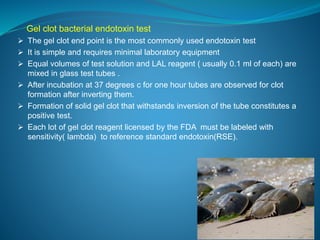 Gel clot bacterial endotoxin test 
 The gel clot end point is the most commonly used endotoxin test 
 It is simple and requires minimal laboratory equipment 
 Equal volumes of test solution and LAL reagent ( usually 0.1 ml of each) are 
mixed in glass test tubes . 
 After incubation at 37 degrees c for one hour tubes are observed for clot 
formation after inverting them. 
 Formation of solid gel clot that withstands inversion of the tube constitutes a 
positive test. 
 Each lot of gel clot reagent licensed by the FDA must be labeled with 
sensitivity( lambda) to reference standard endotoxin(RSE). 
 