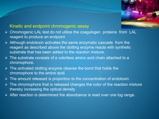 Kinetic and endpoint chromogenic assay 
 Chromogenic LAL test do not utilize the coagulogen proteins from LAL 
reagent to produce an endpoint 
 Although endotoxin activates the same enzymatic cascade from the 
reagent as described above the clotting enzyme reacts with synthetic 
substrate that has been added to the reaction mixture. 
 The substrate consists of a colorless amino acid chain attached to a 
chromophore. 
 The activated clotting enzyme cleaves the bond that holds the 
chromophore to the amino acid. 
 The amount released is proportion to the concentration of endotoxin 
 The chromophore that is released changes the color of the reaction mixture 
thereby increasing the optical density 
 After reaction is determined the absorbance is read over one log range. 
 
