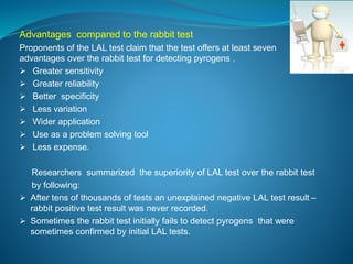 Advantages compared to the rabbit test 
Proponents of the LAL test claim that the test offers at least seven 
advantages over the rabbit test for detecting pyrogens . 
 Greater sensitivity 
 Greater reliability 
 Better specificity 
 Less variation 
 Wider application 
 Use as a problem solving tool 
 Less expense. 
Researchers summarized the superiority of LAL test over the rabbit test 
by following: 
 After tens of thousands of tests an unexplained negative LAL test result – 
rabbit positive test result was never recorded. 
 Sometimes the rabbit test initially fails to detect pyrogens that were 
sometimes confirmed by initial LAL tests. 
 