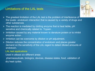 Limitations of the LAL tests 
 The greatest limitation of the LAL test is the problem of interference of 
the lysate –endotoxin interaction that is caused by a variety of drugs and 
other substances 
 The reaction is mediated by clotting enzyme that is heat labile, pH 
sensitive and chemically related to Trypsin . 
 Inhibition caused by any material known to denature protein or to inhibit 
enzyme action . 
 Inhibition can be overcome by dilution or pH adjustment. 
 Dilution reduces the concentration of endotoxin and places greater 
demand on the sensitivity of the LAL regent to detect diluted amounts of 
endotoxin. 
LAL test applications 
Used in atleast six different areas 
pharmaceuticals, biologics, devices, disease states, food, validation of 
dry heat cycles. 
 