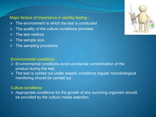 Major factors of importance in sterility testing : 
 The environment in which the test is conducted 
 The quality of the culture conditions provided 
 The test method 
 The sample size 
 The sampling procedure 
Environmental conditions : 
 Environmental conditions avoid accidental contamination of the 
product during the test. 
 The test is carried out under aseptic conditions regular microbiological 
monitoring should be carried out . 
Culture conditions : 
 Appropriate conditions for the growth of any surviving organism should 
be provided by the culture media selection. 
 