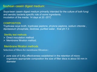 Soybean casein digest medium: 
Soya-bean casein digest medium primarily intended for the culture of both fungi 
and aerobic bacteria specific role of some ingredients. 
incubation of the media: 14 days at 20 -25°C 
COMPOSITION 
Trypticase soya broth, trypticase peptone, phytone peptone, sodium chloride , 
dipotassium phosphate, dextrose, purified water , final pH 7.3 
Sterility test methods 
 Direct inoculation method 
 Membrane filtration method. 
Membrane filtration methods 
Selection of filters for membrane filtration : 
 pore size of 0.45μ effectiveness established in the retention of micro-organisms 
appropriate composition the size of filter discs is about 50 mm in 
diameter 
 