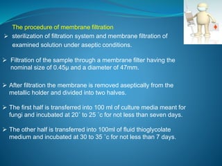 The procedure of membrane filtration 
 sterilization of filtration system and membrane filtration of 
examined solution under aseptic conditions. 
 Filtration of the sample through a membrane filter having the 
nominal size of 0.45μ and a diameter of 47mm. 
 After filtration the membrane is removed aseptically from the 
metallic holder and divided into two halves. 
 The first half is transferred into 100 ml of culture media meant for 
fungi and incubated at 20˚ to 25 ˚c for not less than seven days. 
 The other half is transferred into 100ml of fluid thioglycolate 
medium and incubated at 30 to 35 ˚c for not less than 7 days. 
 