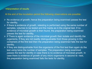 Interpretation of results 
At the end of the incubation period the following observations are possible: 
 No evidence of growth; hence the preparation being examined passes the test 
for sterility. 
 If there is evidence of growth, retesting is performed using the same number of 
samples, volumes to be tested and the media as in the original test. If no 
evidence of microbial growth is then found, the preparation being examined 
passes the test for sterility. 
 If There is again evidence of the microbial growth then isolate and identify the 
organisms. If they are not readily distinguishable from those growing in the 
containers of the first test then the preparation being examined fails the test for 
sterility. 
 If they are distinguishable from the organisms of the first test then again do the 
test using twice the number of samples. The preparation being examined 
passes the test for sterility in case there is no evidence of microbial growth. In 
case there is evidence of growth of any micro organisms in second re –test, 
the preparation being examined fails the tests for sterility. 
 