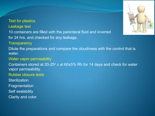 Test for plastics 
Leakage test 
10 containers are filled with the parenteral fluid and inverted 
for 24 hrs. and checked for any leakage. 
Transparency 
Dilute the preparations and compare the cloudiness with the control that is 
water. 
Water vapor permeability 
Containers stored at 20-25o c at 60±5% Rh for 14 days and check for water 
vapor permeability. 
Rubber closure tests 
Sterilization 
Fragmentation 
Self sealability 
Clarity and color 
 