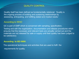 QUALITY CONTROL 
Quality itself has been defined as fundamentally relational: 'Quality is 
the ongoing process of building and sustaining relationships by 
assessing, anticipating, and fulfilling stated and implied needs.' 
According to WHO 
QC is part of GMP which is concerned with sampling, specification, 
Testing and with the organization, documentation and release procedures which 
ensures that the necessary and relevant tests are actually carried out and the 
materials are not released for sale or supply until their quality has been judged to 
be satisfactory 
According to ISO 9000: 
The operational techniques and activities that are used to fulfil the 
requirements for quality. 
 