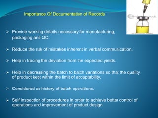 Importance Of Documentation of Records 
 Provide working details necessary for manufacturing, 
packaging and QC. 
 Reduce the risk of mistakes inherent in verbal communication. 
 Help in tracing the deviation from the expected yields. 
 Help in decreasing the batch to batch variations so that the quality 
of product kept within the limit of acceptability. 
 Considered as history of batch operations. 
 Self inspection of procedures in order to achieve better control of 
operations and improvement of product design 
 