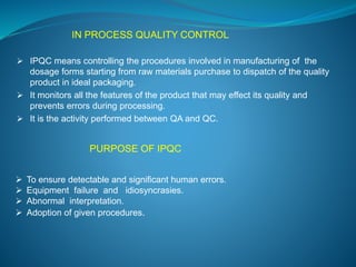 IN PROCESS QUALITY CONTROL 
 IPQC means controlling the procedures involved in manufacturing of the 
dosage forms starting from raw materials purchase to dispatch of the quality 
product in ideal packaging. 
 It monitors all the features of the product that may effect its quality and 
prevents errors during processing. 
 It is the activity performed between QA and QC. 
PURPOSE OF IPQC 
 To ensure detectable and significant human errors. 
 Equipment failure and idiosyncrasies. 
 Abnormal interpretation. 
 Adoption of given procedures. 
 