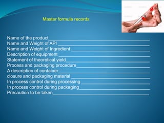 Master formula records 
Name of the product________________________________________ 
Name and Weight of API ____________________________________ 
Name and Weight of Ingredient _______________________________ 
Description of equipment ____________________________________ 
Statement of theoretical yield_________________________________ 
Process and packaging procedure_____________________________ 
A description of container____________________________________ 
closure and packaging material _______________________________ 
In process control during processing ___________________________ 
In process control during packaging____________________________ 
Precaution to be taken______________________________________ 
 
