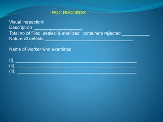 IPQC RECORDS 
Visual inspection: 
Description ___________________ 
Total no of filled, sealed & sterilized containers rejected ___________ 
Nature of defects ___________________________________ 
Name of worker who examined 
(i). ________________________________________________ 
(ii). _______________________________________________ 
(ii). _______________________________________________ 
 