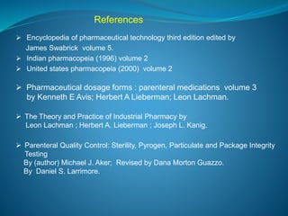 References 
 Encyclopedia of pharmaceutical technology third edition edited by 
James Swabrick volume 5. 
 Indian pharmacopeia (1996) volume 2 
 United states pharmacopeia (2000) volume 2 
 Pharmaceutical dosage forms : parenteral medications volume 3 
by Kenneth E Avis; Herbert A Lieberman; Leon Lachman. 
 The Theory and Practice of Industrial Pharmacy by 
Leon Lachman ; Herbert A. Lieberman ; Joseph L. Kanig. 
 Parenteral Quality Control: Sterility, Pyrogen, Particulate and Package Integrity 
Testing 
By (author) Michael J. Aker; Revised by Dana Morton Guazzo. 
By Daniel S. Larrimore. 
 
