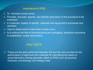 Importance of IPQC 
 To minimize human errors. 
 Provides accurate, specific, and definite description of the procedure to be 
employed. 
 It is planned system to identify materials and equipment's processed and 
operated. 
 Used to detect errors if and when it does occur. 
 Is to enforce the flow of manufacturing and packaging operations according 
to established routes and practice. 
IPQC TESTS 
 These are the tests performed between QA and QC and provides for the 
authorization of approved raw materials for manufacturing based on 
actual laboratory testing generally called as IPQC such as physical, 
chemical, microbiologic and biologic tests. 
 
