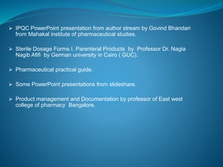  IPQC PowerPoint presentation from author stream by Govind Bhandari 
from Mahakal institute of pharmaceutical studies. 
 Sterile Dosage Forms I. Parenteral Products by Professor Dr. Nagia 
Nagib Afifi by German university in Cairo ( GUC). 
 Pharmaceutical practical guide. 
 Some PowerPoint presentations from slideshare. 
 Product management and Documentation by professor of East west 
college of pharmacy Bangalore. 
 