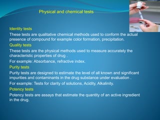 Physical and chemical tests 
Identity tests 
These tests are qualitative chemical methods used to conform the actual 
presence of compound for example color formation, precipitation. 
Quality tests 
These tests are the physical methods used to measure accurately the 
characteristic properties of drug . 
For example: Absorbance, refractive index. 
Purity tests 
Purity tests are designed to estimate the level of all known and significant 
impurities and contaminants in the drug substance under evaluation . 
For example: Tests for clarity of solutions, Acidity, Alkalinity. 
Potency tests 
Potency tests are assays that estimate the quantity of an active ingredient 
in the drug. 
 