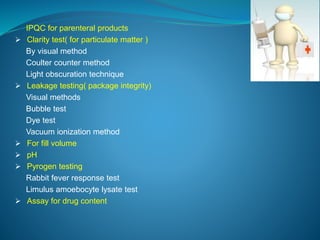 IPQC for parenteral products 
 Clarity test( for particulate matter ) 
By visual method 
Coulter counter method 
Light obscuration technique 
 Leakage testing( package integrity) 
Visual methods 
Bubble test 
Dye test 
Vacuum ionization method 
 For fill volume 
 pH 
 Pyrogen testing 
Rabbit fever response test 
Limulus amoebocyte lysate test 
 Assay for drug content 
 