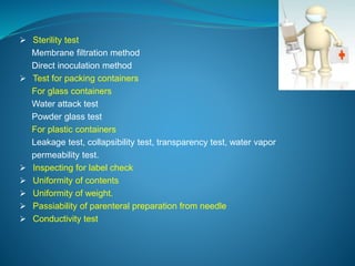 Sterility test 
Membrane filtration method 
Direct inoculation method 
 Test for packing containers 
For glass containers 
Water attack test 
Powder glass test 
For plastic containers 
Leakage test, collapsibility test, transparency test, water vapor 
permeability test. 
 Inspecting for label check 
 Uniformity of contents 
 Uniformity of weight. 
 Passiability of parenteral preparation from needle 
 Conductivity test 
 