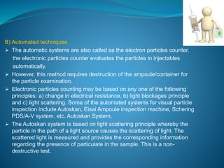 B) Automated techniques 
 The automatic systems are also called as the electron particles counter. 
the electronic particles counter evaluates the particles in injectables 
automatically. 
 However, this method requires destruction of the ampoule/container for 
the particle examination. 
 Electronic particles counting may be based on any one of the following 
principles: a) change in electrical resistance, b) light blockages principle 
and c) light scattering. Some of the automated systems for visual particle 
inspection include Autoskan, Eisai Ampoule inspection machine, Schering 
PDS/A-V system, etc. Autoskan System. 
 The Autoskan system is based on light scattering principle whereby the 
particle in the path of a light source causes the scattering of light. The 
scattered light is measured and provides the corresponding information 
regarding the presence of particulate in the sample. This is a non-destructive 
test. 
 