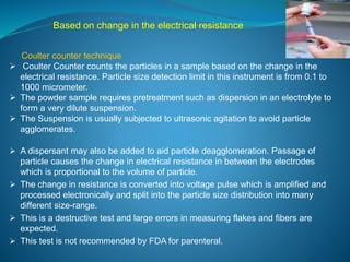 Based on change in the electrical resistance 
Coulter counter technique 
 Coulter Counter counts the particles in a sample based on the change in the 
electrical resistance. Particle size detection limit in this instrument is from 0.1 to 
1000 micrometer. 
 The powder sample requires pretreatment such as dispersion in an electrolyte to 
form a very dilute suspension. 
 The Suspension is usually subjected to ultrasonic agitation to avoid particle 
agglomerates. 
 A dispersant may also be added to aid particle deagglomeration. Passage of 
particle causes the change in electrical resistance in between the electrodes 
which is proportional to the volume of particle. 
 The change in resistance is converted into voltage pulse which is amplified and 
processed electronically and split into the particle size distribution into many 
different size-range. 
 This is a destructive test and large errors in measuring flakes and fibers are 
expected. 
 This test is not recommended by FDA for parenteral. 
 