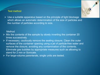 Test method 
 Use a suitable apparatus based on the principle of light blockage 
which allows an automatic determination of the size of particles and 
the number of particles according to size. 
Method 
 Mix the contents of the sample by slowly inverting the container 20 
times successively. 
 If necessary, cautiously remove the sealing closure. Clean the outer 
surfaces of the container opening using a jet of particle-free water and 
remove the closure, avoiding any contamination of the contents. 
Eliminate gas bubbles by appropriate measures such as allowing to 
stand for 2 min or Sonicate. 
 For large-volume parenterals, single units are tested. 
 