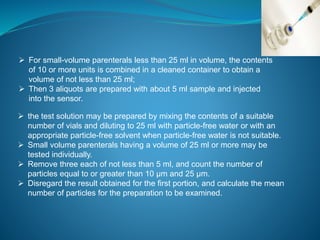  For small-volume parenterals less than 25 ml in volume, the contents 
of 10 or more units is combined in a cleaned container to obtain a 
volume of not less than 25 ml; 
 Then 3 aliquots are prepared with about 5 ml sample and injected 
into the sensor. 
 the test solution may be prepared by mixing the contents of a suitable 
number of vials and diluting to 25 ml with particle-free water or with an 
appropriate particle-free solvent when particle-free water is not suitable. 
 Small volume parenterals having a volume of 25 ml or more may be 
tested individually. 
 Remove three each of not less than 5 ml, and count the number of 
particles equal to or greater than 10 μm and 25 μm. 
 Disregard the result obtained for the first portion, and calculate the mean 
number of particles for the preparation to be examined. 
 