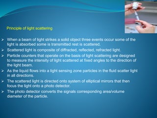 Principle of light scattering 
 When a beam of light strikes a solid object three events occur some of the 
light is absorbed some is transmitted rest is scattered. 
 Scattered light is composite of diffracted, reflected, refracted light. 
 Particle counters that operate on the basis of light scattering are designed 
to measure the intensity of light scattered at fixed angles to the direction of 
the light beam. 
 As the liquid flows into a light sensing zone particles in the fluid scatter light 
in all directions. 
 The scattered light is directed onto system of elliptical mirrors that then 
focus the light onto a photo detector. 
 The photo detector converts the signals corresponding area/volume 
diameter of the particle. 
 