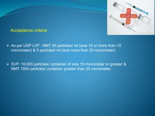 Acceptance criteria 
 As per USP LVP : NMT 50 particles/ ml (size 10 or more than 10 
micrometer) & 5 particles/ ml (size more than 25 micrometer) 
 SVP: 10,000 particles/ container of size 10 micrometer or greater & 
NMT 1000 particles/ container greater than 25 micrometer. 
 