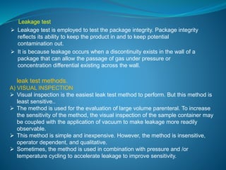 Leakage test 
 Leakage test is employed to test the package integrity. Package integrity 
reflects its ability to keep the product in and to keep potential 
contamination out. 
 It is because leakage occurs when a discontinuity exists in the wall of a 
package that can allow the passage of gas under pressure or 
concentration differential existing across the wall. 
leak test methods. 
A) VISUAL INSPECTION 
 Visual inspection is the easiest leak test method to perform. But this method is 
least sensitive.. 
 The method is used for the evaluation of large volume parenteral. To increase 
the sensitivity of the method, the visual inspection of the sample container may 
be coupled with the application of vacuum to make leakage more readily 
observable. 
 This method is simple and inexpensive. However, the method is insensitive, 
operator dependent, and qualitative. 
 Sometimes, the method is used in combination with pressure and /or 
temperature cycling to accelerate leakage to improve sensitivity. 
 