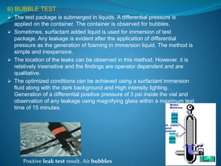 B) BUBBLE TEST 
 The test package is submerged in liquids. A differential pressure is 
applied on the container. The container is observed for bubbles. 
 Sometimes, surfactant added liquid is used for immersion of test 
package. Any leakage is evident after the application of differential 
pressure as the generation of foaming in immersion liquid. The method is 
simple and inexpensive. 
 The location of the leaks can be observed in this method. However, it is 
relatively insensitive and the findings are operator dependent and are 
qualitative. 
 The optimized conditions can be achieved using a surfactant immersion 
fluid along with the dark background and High intensity lighting. 
Generation of a differential positive pressure of 3 psi inside the vial and 
observation of any leakage using magnifying glass within a maximum test 
time of 15 minutes. 
Positive leak test result. Air bubbles 
 
